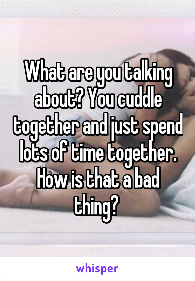 What are you talking about? You cuddle together and just spend lots of time together. How is that a bad thing? 