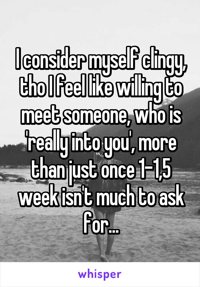 I consider myself clingy, tho I feel like willing to meet someone, who is 'really into you', more than just once 1-1,5 week isn't much to ask for...