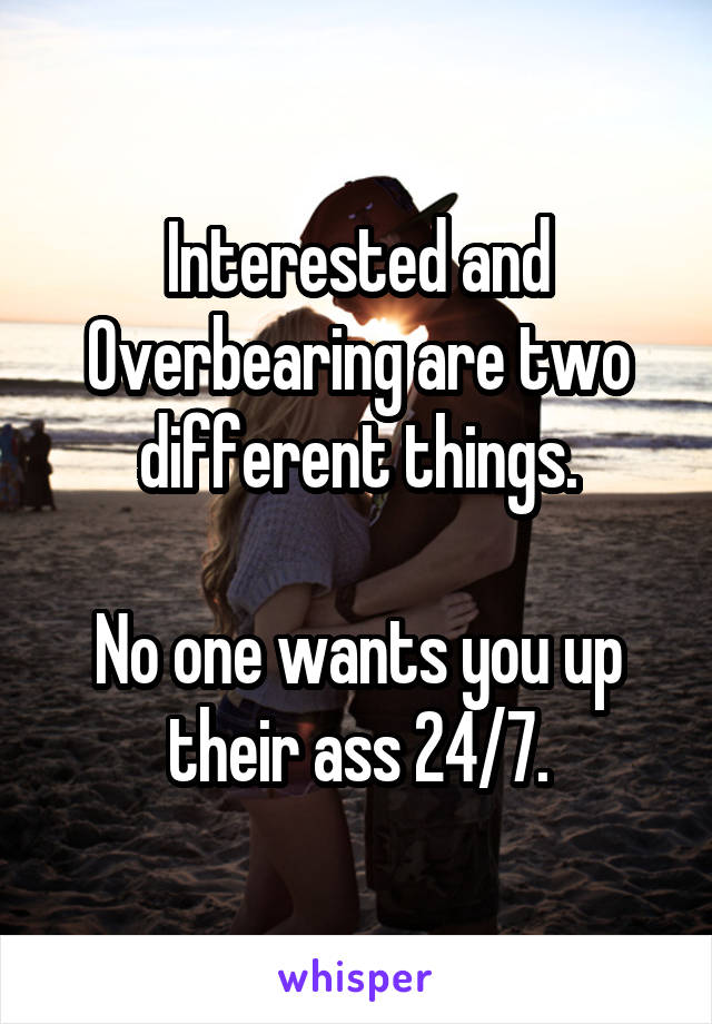 Interested and Overbearing are two different things.

No one wants you up their ass 24/7.