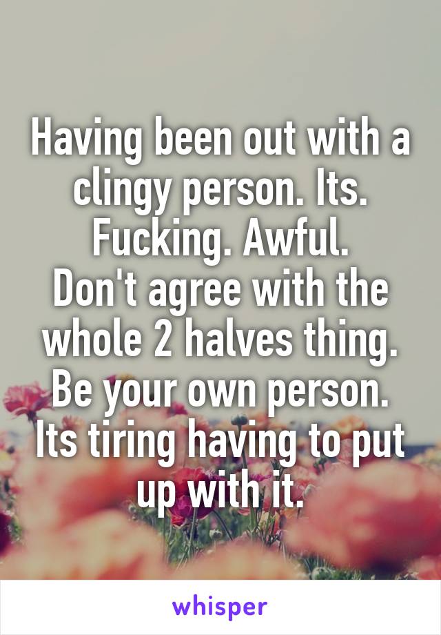 Having been out with a clingy person. Its. Fucking. Awful.
Don't agree with the whole 2 halves thing. Be your own person. Its tiring having to put up with it.