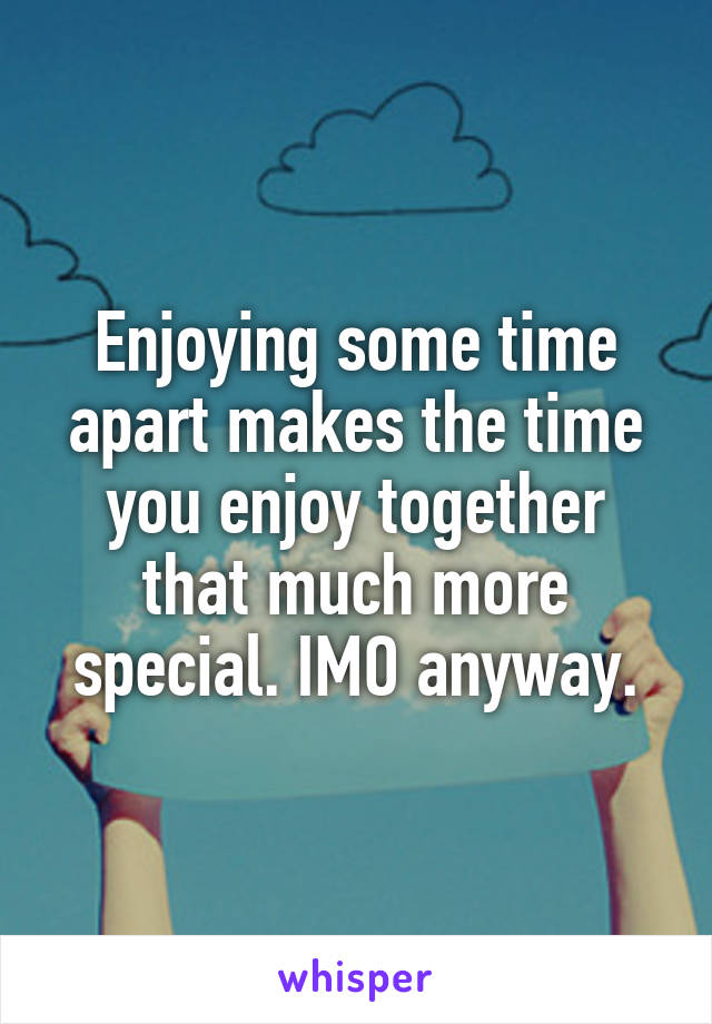 Enjoying some time apart makes the time you enjoy together that much more special. IMO anyway.