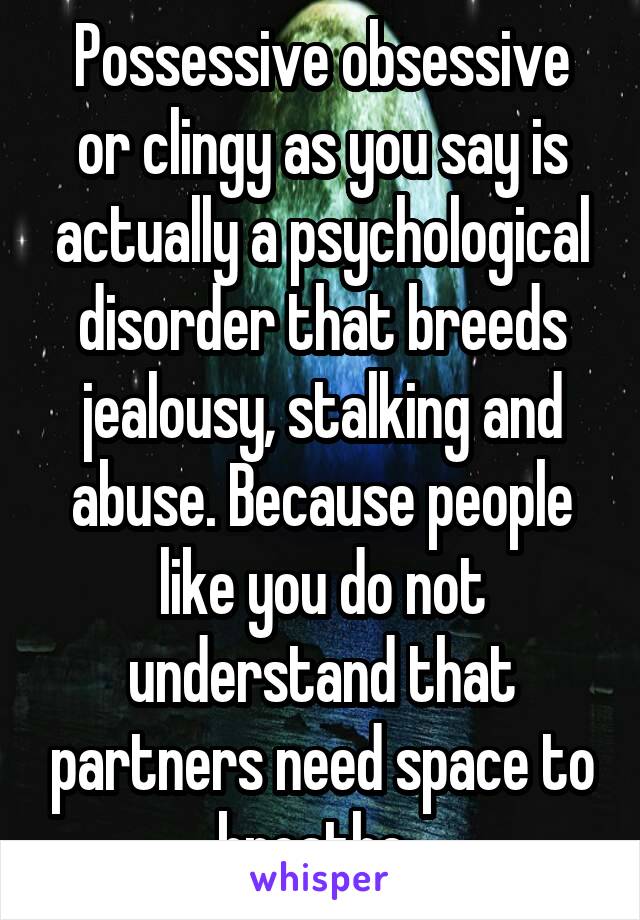 Possessive obsessive or clingy as you say is actually a psychological disorder that breeds jealousy, stalking and abuse. Because people like you do not understand that partners need space to breathe. 