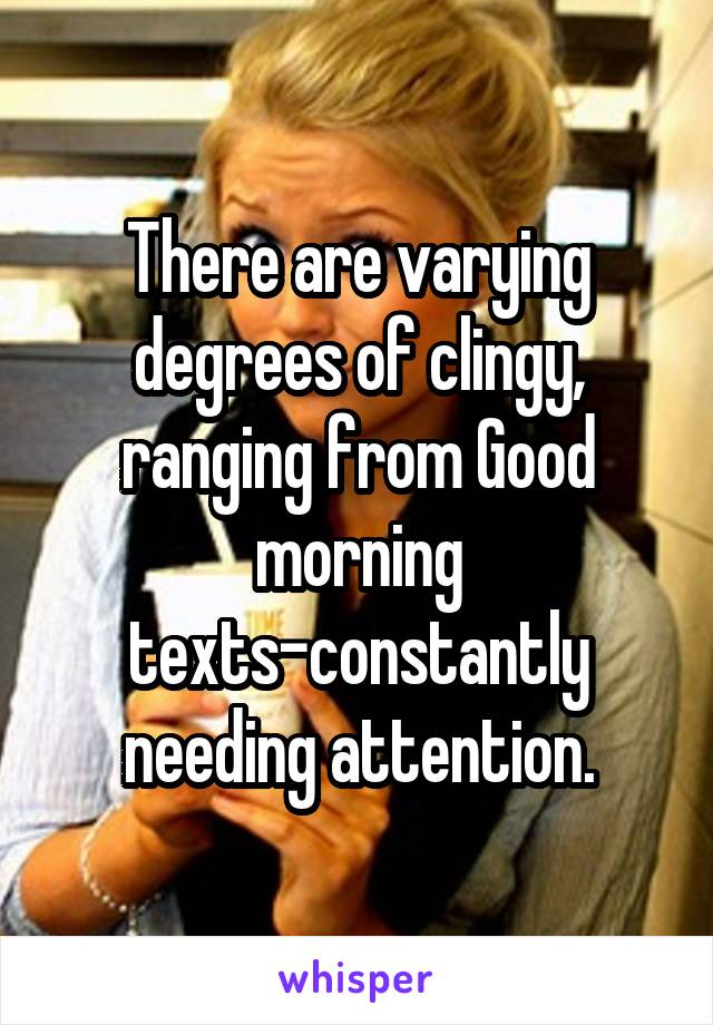 There are varying degrees of clingy, ranging from Good morning texts-constantly needing attention.