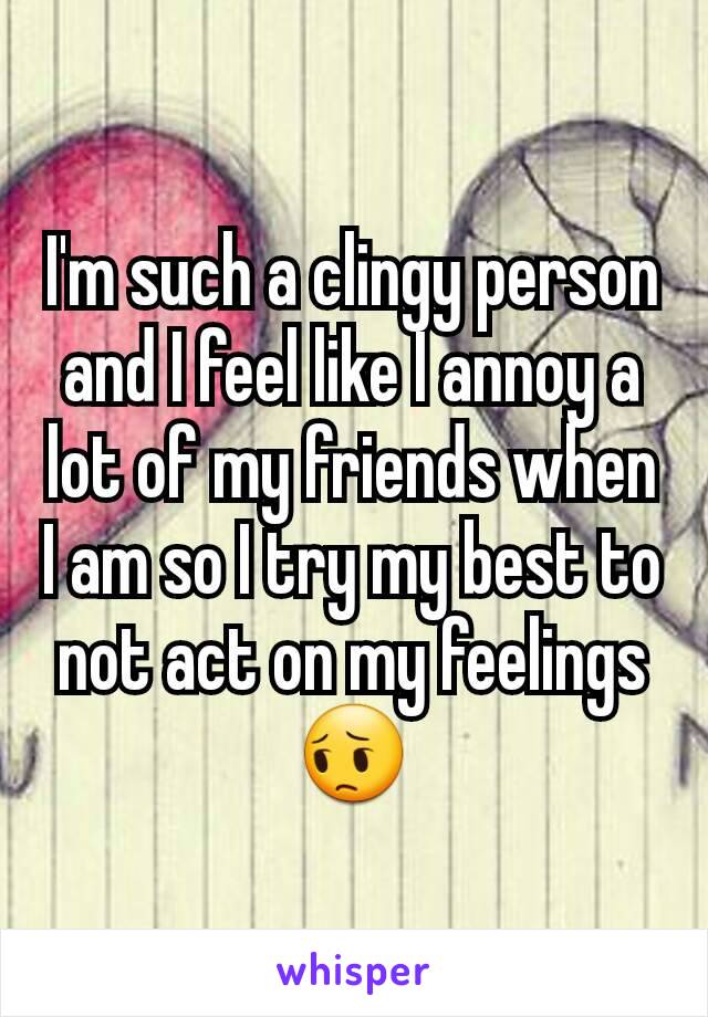 I'm such a clingy person and I feel like I annoy a lot of my friends when I am so I try my best to not act on my feelings 😔