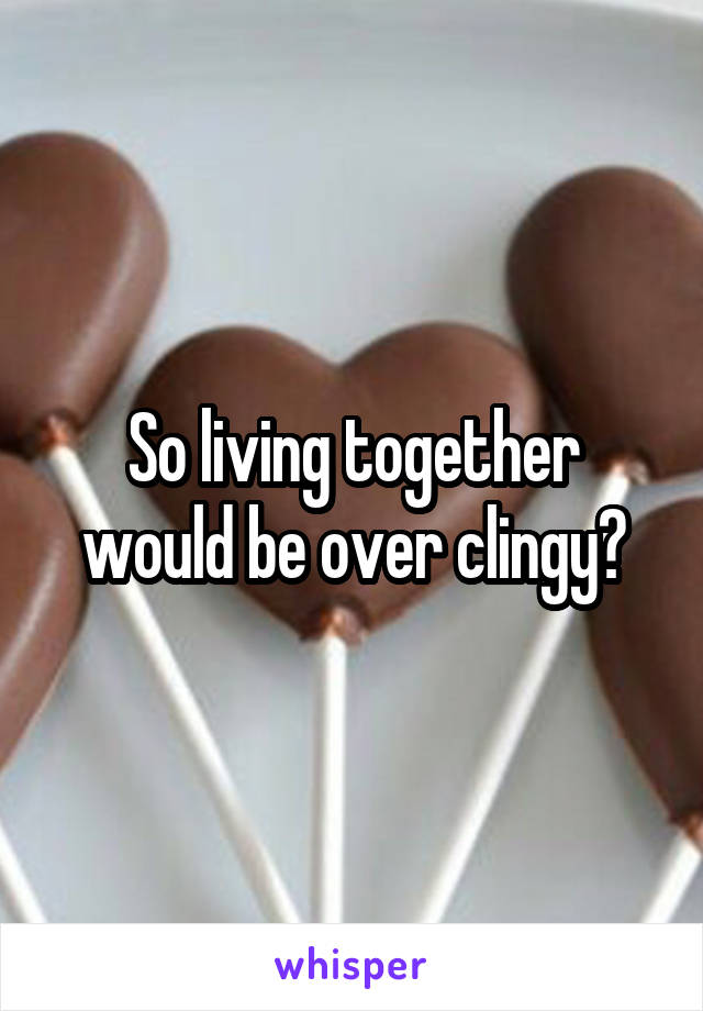 So living together would be over clingy?