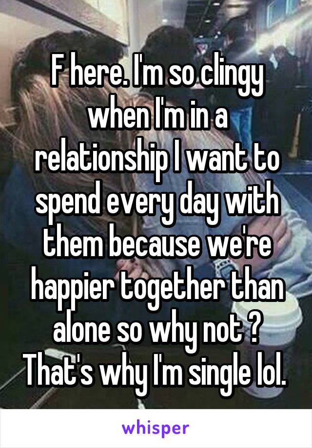 F here. I'm so clingy when I'm in a relationship I want to spend every day with them because we're happier together than alone so why not ? That's why I'm single lol. 