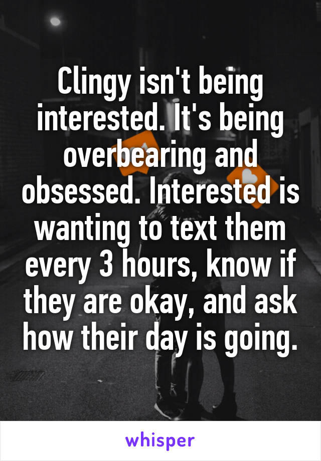 Clingy isn't being interested. It's being overbearing and obsessed. Interested is wanting to text them every 3 hours, know if they are okay, and ask how their day is going. 