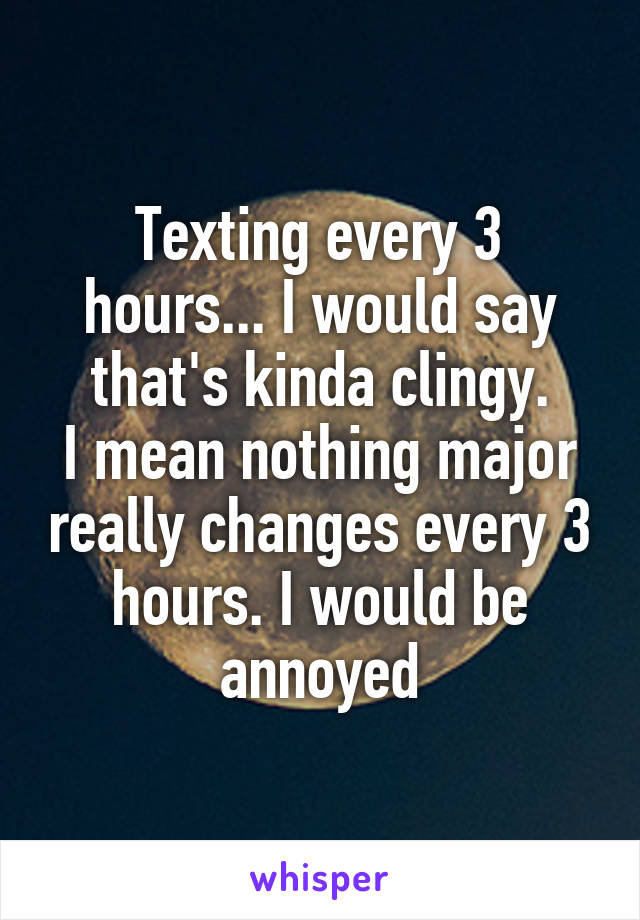 Texting every 3 hours... I would say that's kinda clingy.
I mean nothing major really changes every 3 hours. I would be annoyed