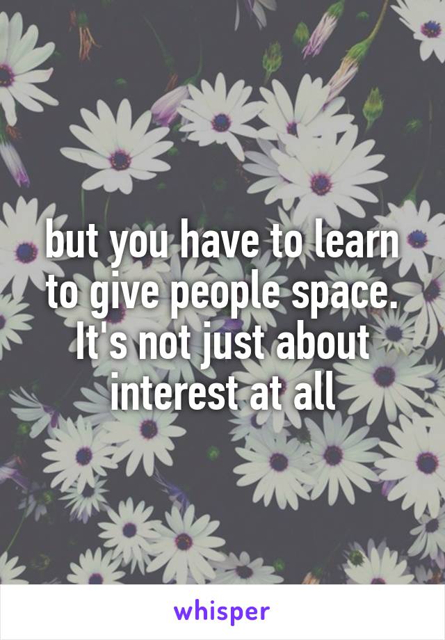 but you have to learn to give people space. It's not just about interest at all