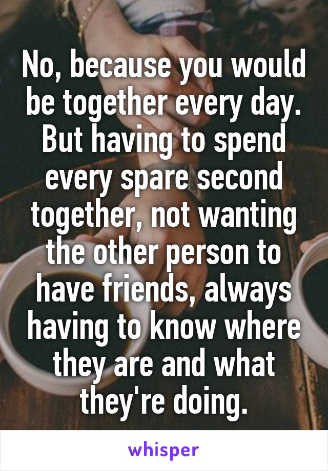 No, because you would be together every day. But having to spend every spare second together, not wanting the other person to have friends, always having to know where they are and what they're doing.