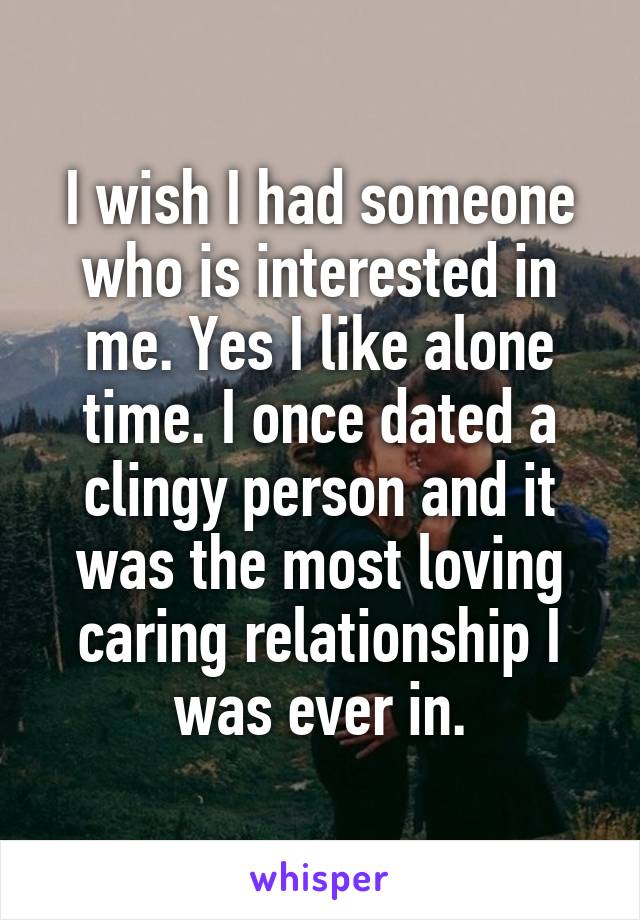 I wish I had someone who is interested in me. Yes I like alone time. I once dated a clingy person and it was the most loving caring relationship I was ever in.