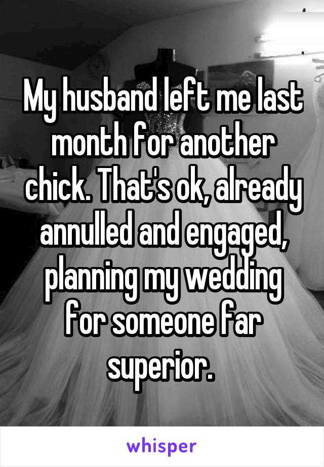 My husband left me last month for another chick. That's ok, already annulled and engaged, planning my wedding for someone far superior. 