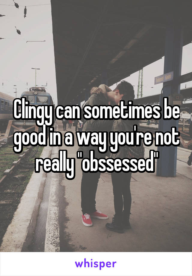 Clingy can sometimes be good in a way you're not really "obssessed"