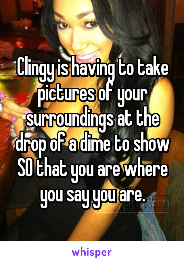 Clingy is having to take pictures of your surroundings at the drop of a dime to show SO that you are where you say you are.