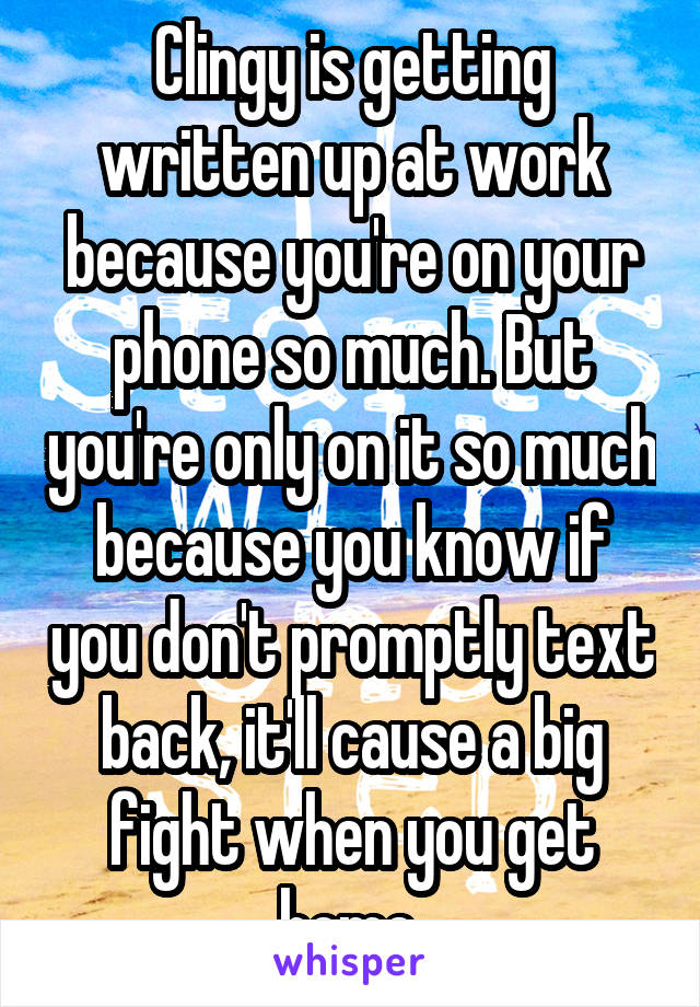 Clingy is getting written up at work because you're on your phone so much. But you're only on it so much because you know if you don't promptly text back, it'll cause a big fight when you get home.