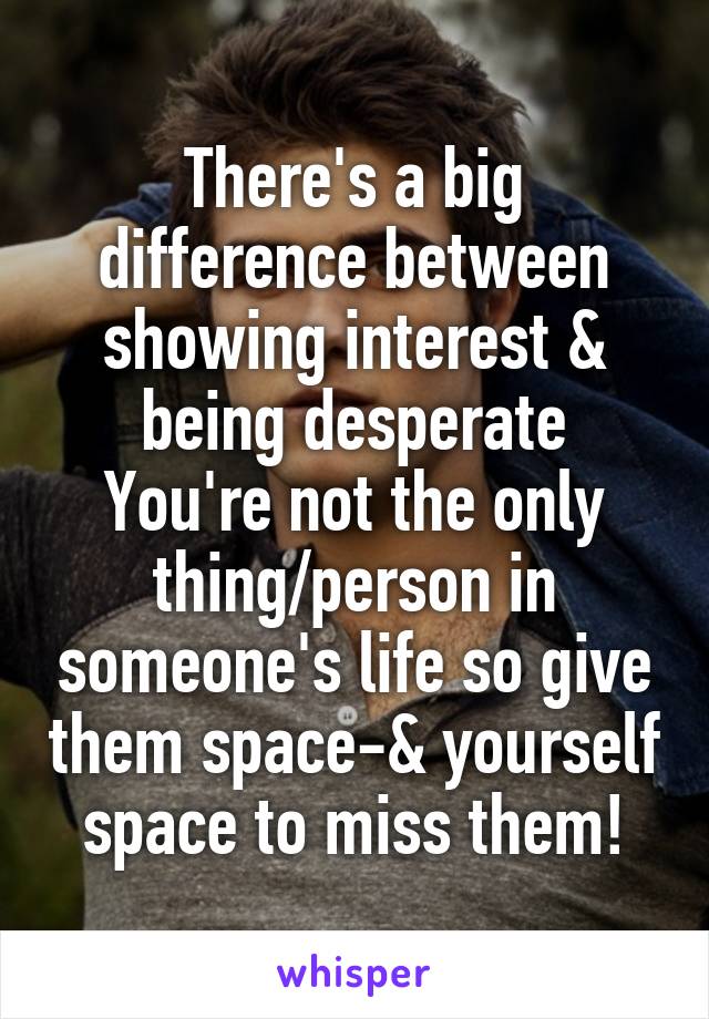 There's a big difference between showing interest & being desperate
You're not the only thing/person in someone's life so give them space-& yourself space to miss them!