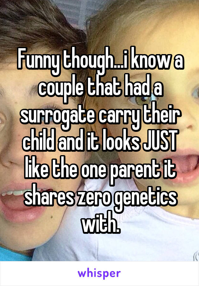 Funny though...i know a couple that had a surrogate carry their child and it looks JUST like the one parent it shares zero genetics with.