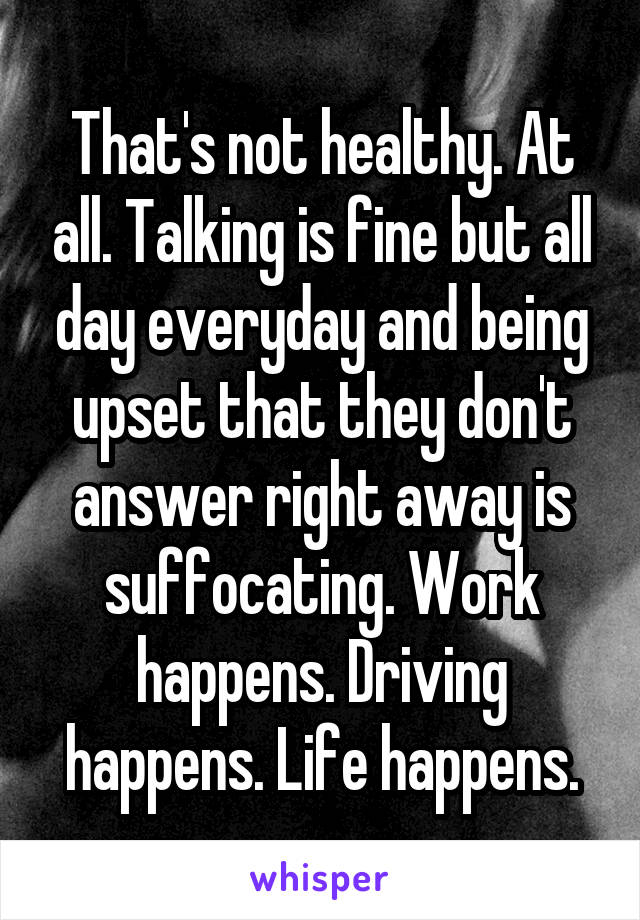 That's not healthy. At all. Talking is fine but all day everyday and being upset that they don't answer right away is suffocating. Work happens. Driving happens. Life happens.