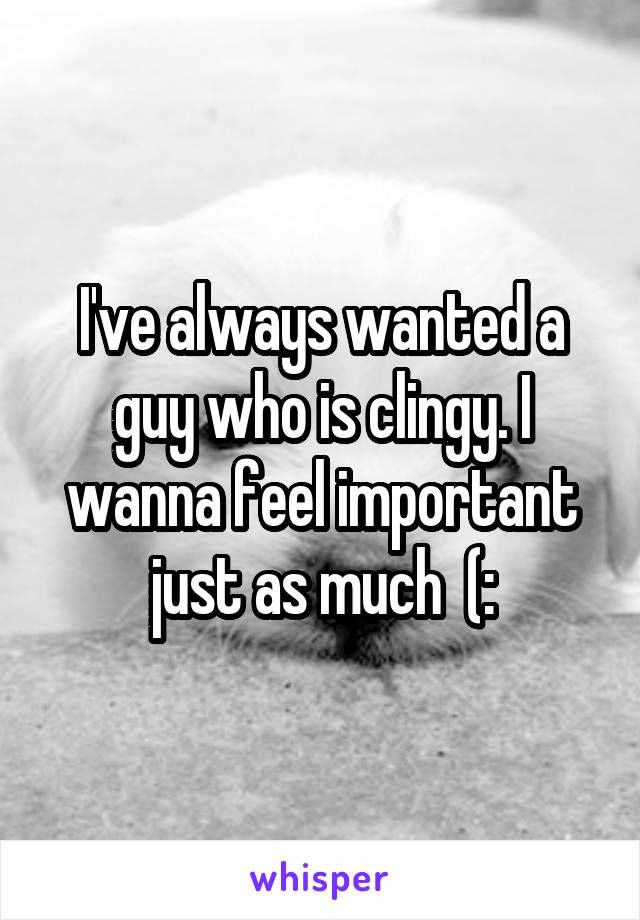 I've always wanted a guy who is clingy. I wanna feel important just as much  (: