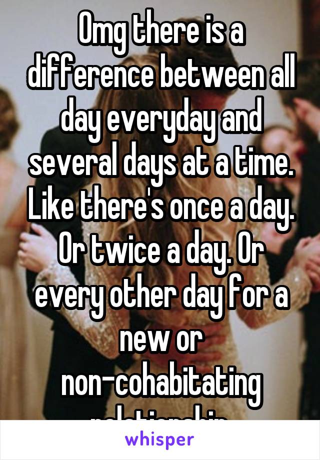 Omg there is a difference between all day everyday and several days at a time. Like there's once a day. Or twice a day. Or every other day for a new or non-cohabitating relationship.