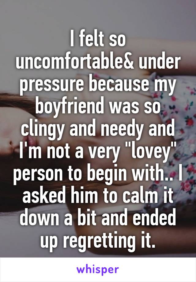 I felt so uncomfortable& under pressure because my boyfriend was so clingy and needy and I'm not a very "lovey" person to begin with.. I asked him to calm it down a bit and ended up regretting it.