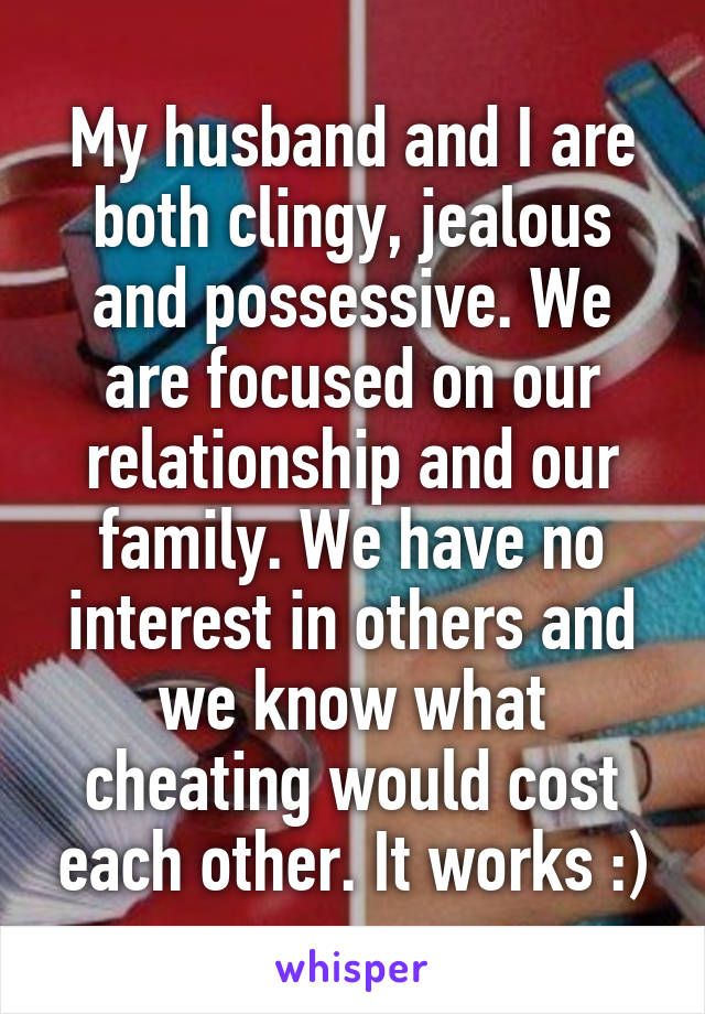 My husband and I are both clingy, jealous and possessive. We are focused on our relationship and our family. We have no interest in others and we know what cheating would cost each other. It works :)