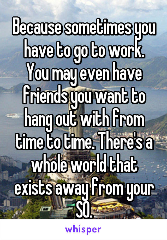 Because sometimes you have to go to work. You may even have friends you want to hang out with from time to time. There's a whole world that exists away from your SO.