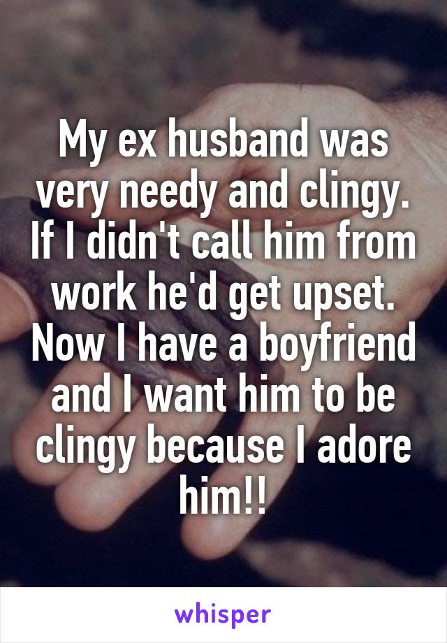 My ex husband was very needy and clingy. If I didn't call him from work he'd get upset. Now I have a boyfriend and I want him to be clingy because I adore him!!