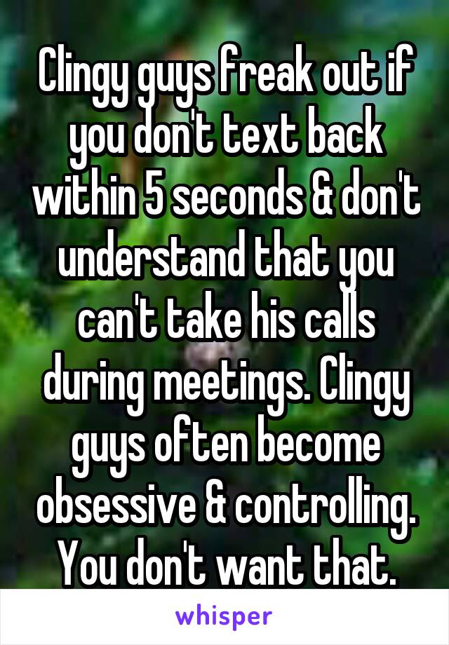 Clingy guys freak out if you don't text back within 5 seconds & don't understand that you can't take his calls during meetings. Clingy guys often become obsessive & controlling. You don't want that.