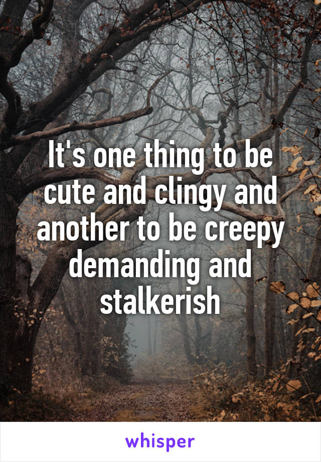 It's one thing to be cute and clingy and another to be creepy demanding and
 stalkerish 