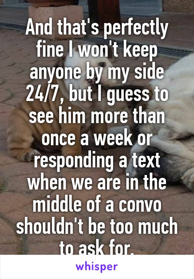 And that's perfectly fine I won't keep anyone by my side 24/7, but I guess to see him more than once a week or responding a text when we are in the middle of a convo shouldn't be too much to ask for.