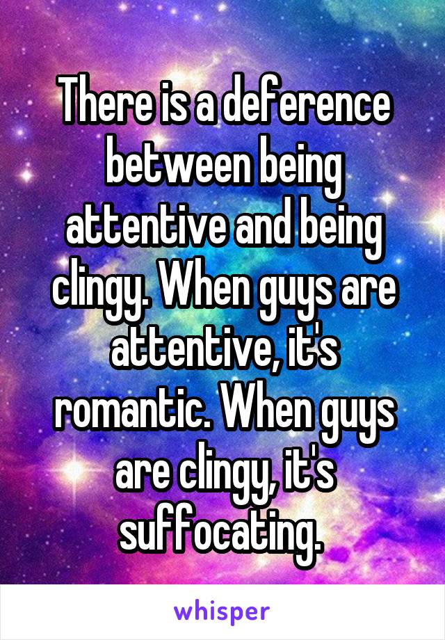 There is a deference between being attentive and being clingy. When guys are attentive, it's romantic. When guys are clingy, it's suffocating. 