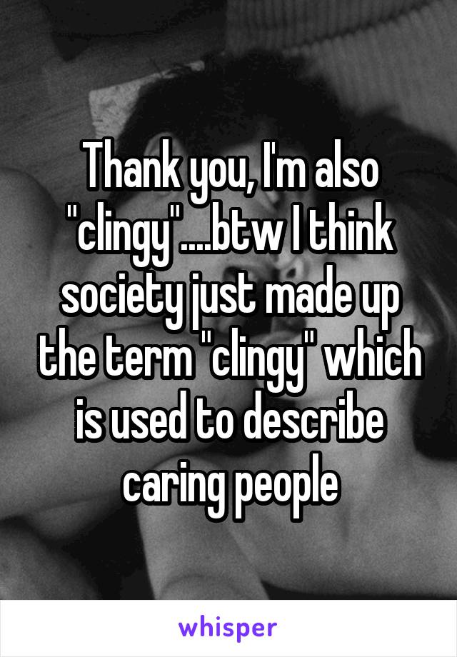 Thank you, I'm also "clingy"....btw I think society just made up the term "clingy" which is used to describe caring people