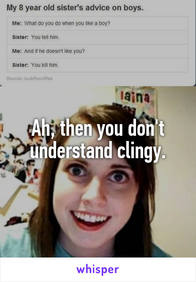 Ah, then you don't understand clingy.