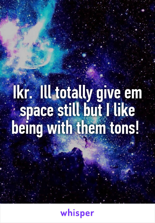 Ikr.  Ill totally give em space still but I like being with them tons! 