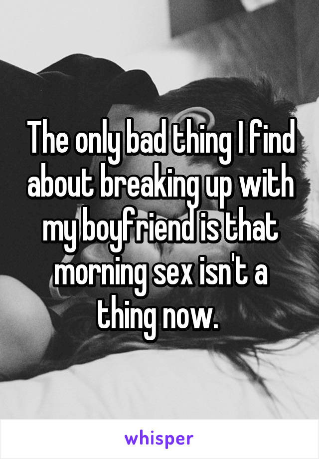 The only bad thing I find about breaking up with my boyfriend is that morning sex isn't a thing now. 