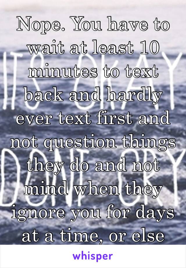 Nope. You have to wait at least 10 minutes to text back and hardly ever text first and not question things they do and not mind when they ignore you for days at a time, or else you're a psycho 🙄