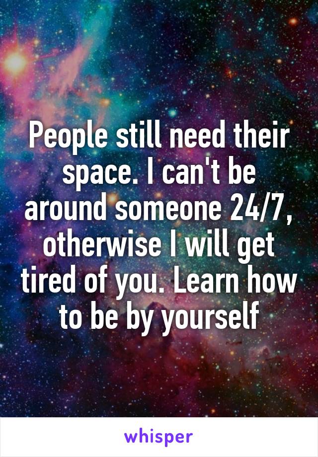 People still need their space. I can't be around someone 24/7, otherwise I will get tired of you. Learn how to be by yourself