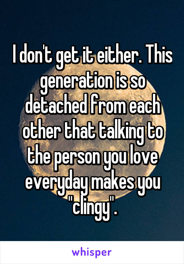 I don't get it either. This generation is so detached from each other that talking to the person you love everyday makes you "clingy".