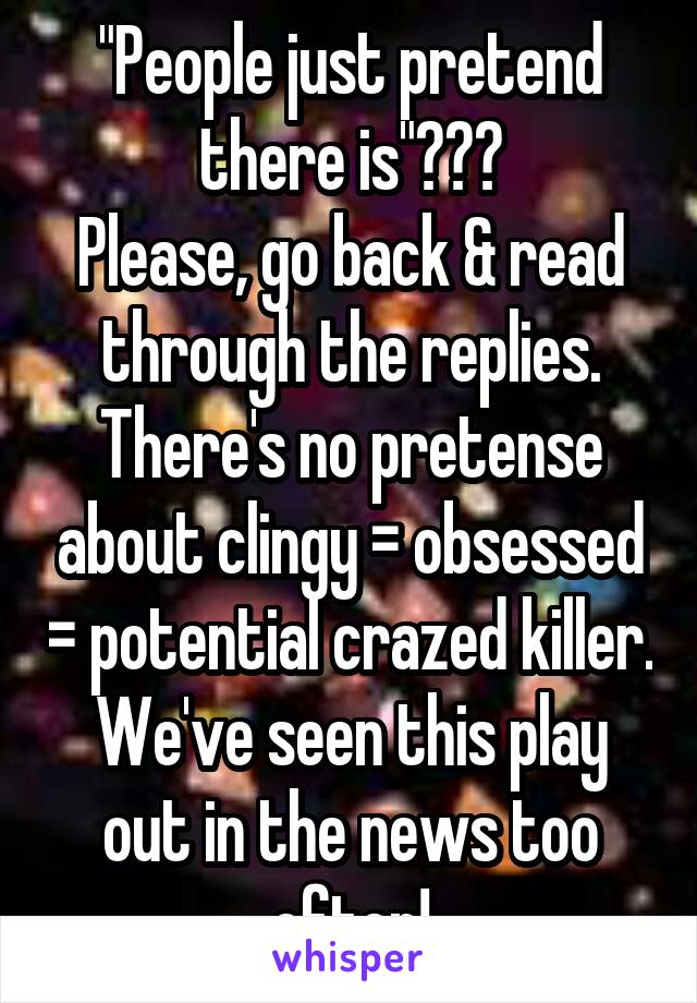 "People just pretend there is"???
Please, go back & read through the replies. There's no pretense about clingy = obsessed = potential crazed killer. We've seen this play out in the news too often!