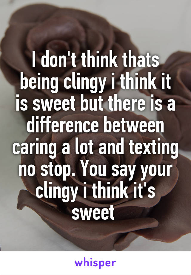 I don't think thats being clingy i think it is sweet but there is a difference between caring a lot and texting no stop. You say your clingy i think it's sweet 