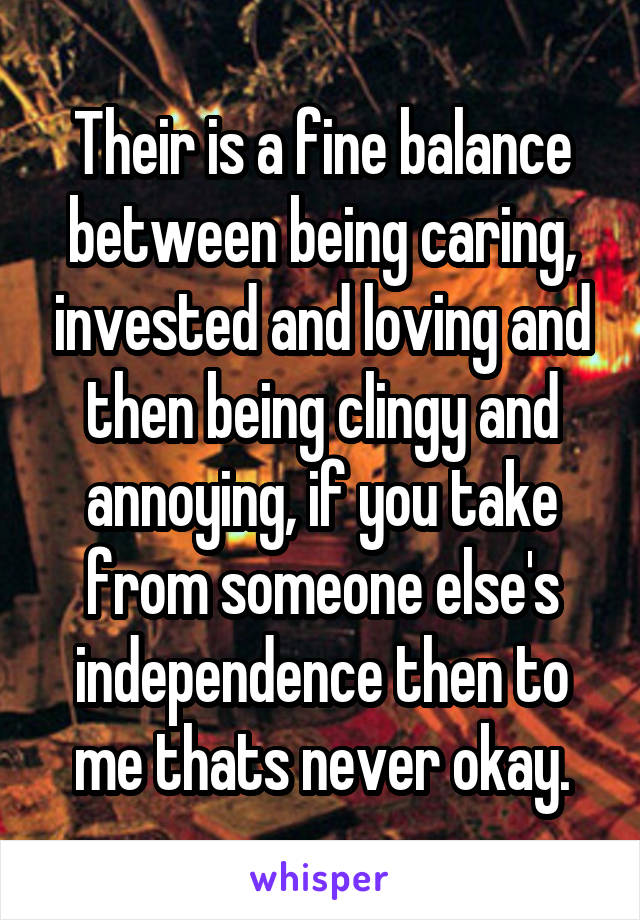 Their is a fine balance between being caring, invested and loving and then being clingy and annoying, if you take from someone else's independence then to me thats never okay.