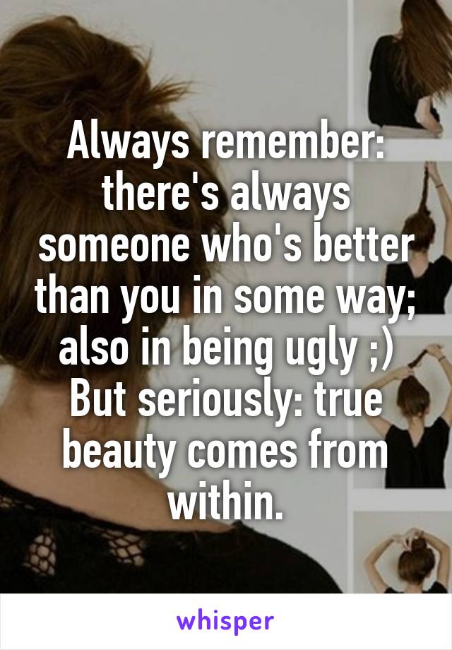 Always remember: there's always someone who's better than you in some way; also in being ugly ;)
But seriously: true beauty comes from within.