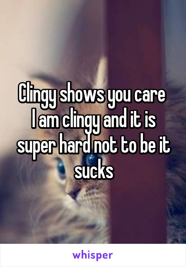 Clingy shows you care 
I am clingy and it is super hard not to be it sucks