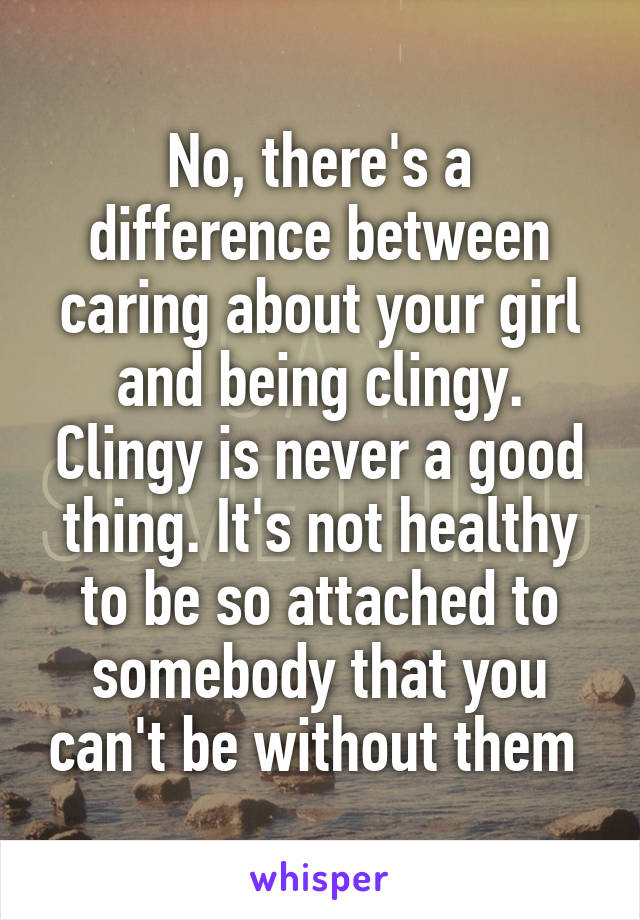 No, there's a difference between caring about your girl and being clingy. Clingy is never a good thing. It's not healthy to be so attached to somebody that you can't be without them 