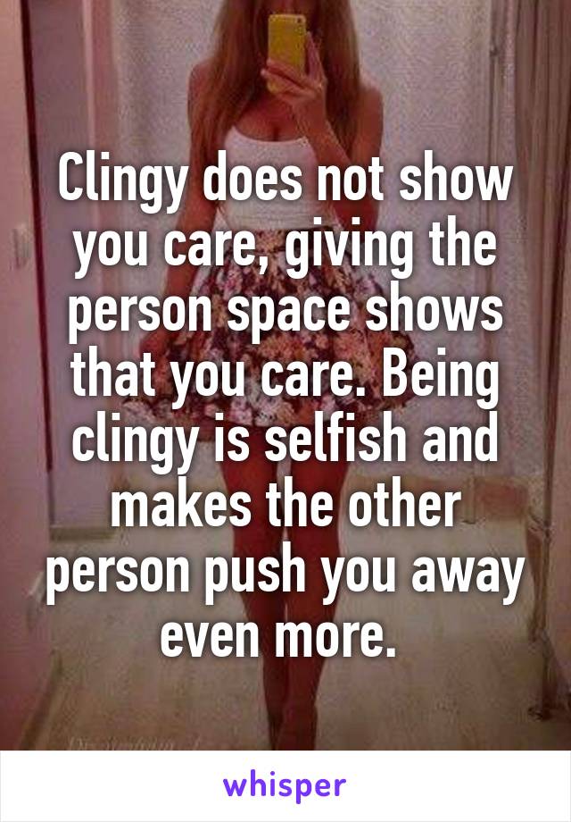 Clingy does not show you care, giving the person space shows that you care. Being clingy is selfish and makes the other person push you away even more. 