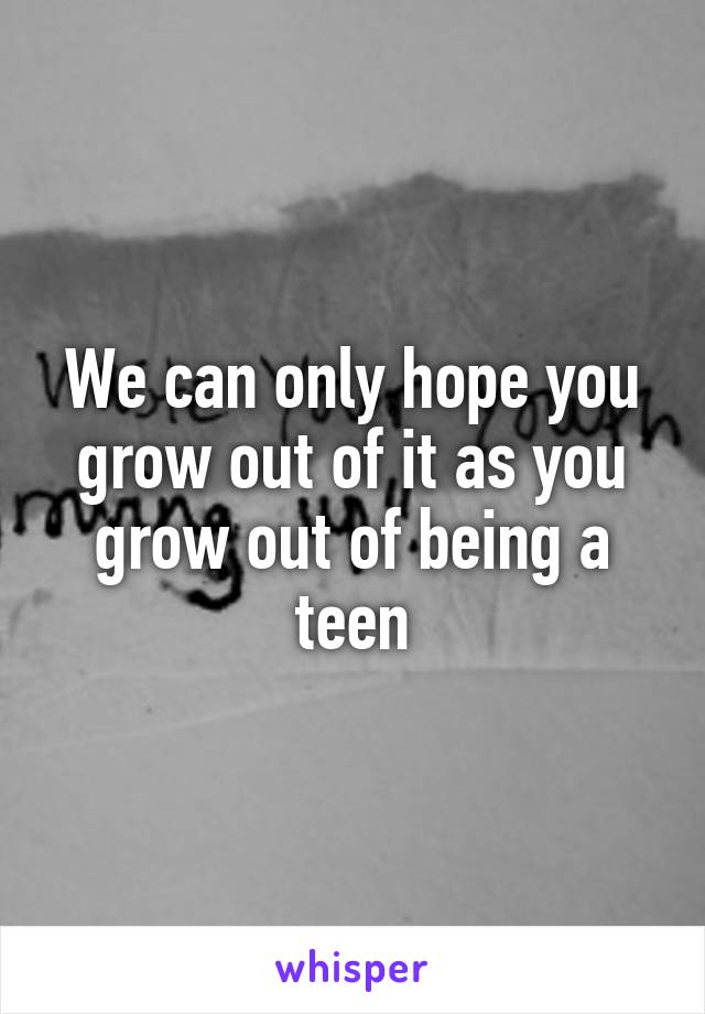 We can only hope you grow out of it as you grow out of being a teen