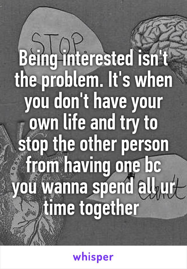 Being interested isn't the problem. It's when you don't have your own life and try to stop the other person from having one bc you wanna spend all ur time together 