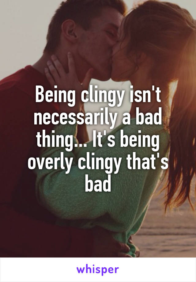 Being clingy isn't necessarily a bad thing... It's being overly clingy that's bad