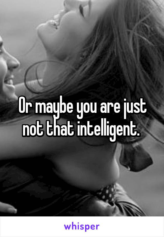 Or maybe you are just not that intelligent. 